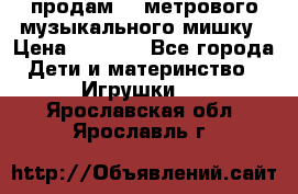 продам 1,5метрового музыкального мишку › Цена ­ 2 500 - Все города Дети и материнство » Игрушки   . Ярославская обл.,Ярославль г.